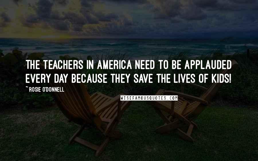 Rosie O'Donnell Quotes: The teachers in America need to be applauded every day because they save the lives of kids!