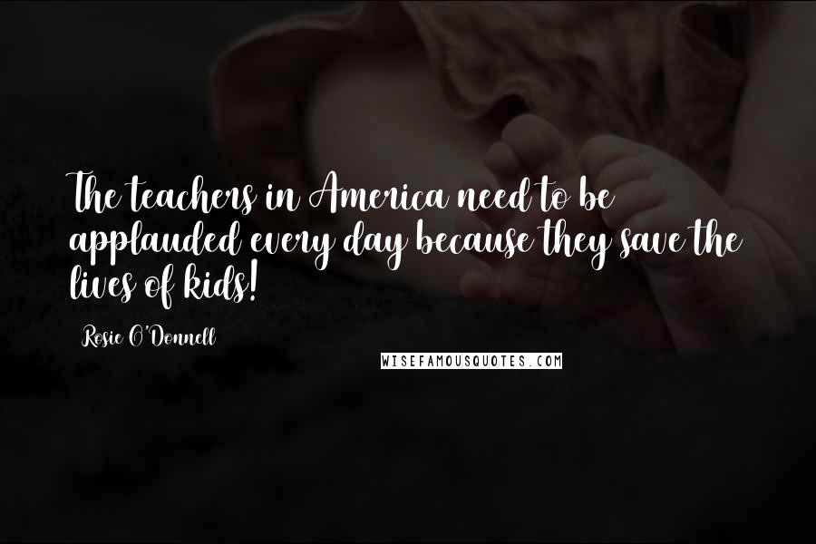 Rosie O'Donnell Quotes: The teachers in America need to be applauded every day because they save the lives of kids!