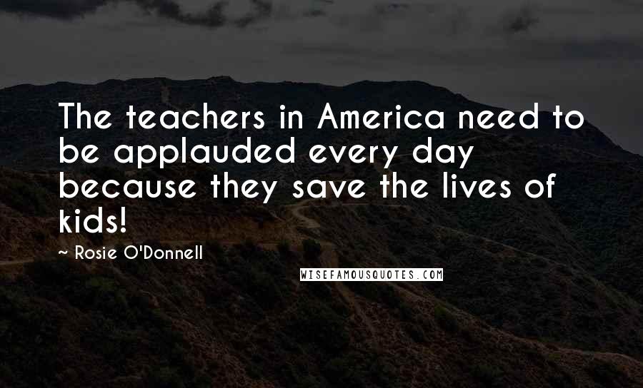 Rosie O'Donnell Quotes: The teachers in America need to be applauded every day because they save the lives of kids!