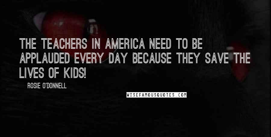 Rosie O'Donnell Quotes: The teachers in America need to be applauded every day because they save the lives of kids!