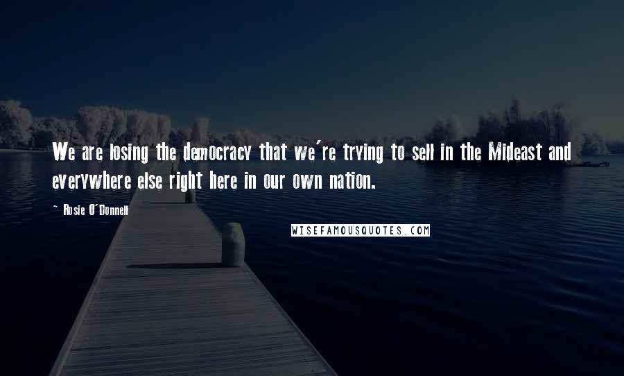 Rosie O'Donnell Quotes: We are losing the democracy that we're trying to sell in the Mideast and everywhere else right here in our own nation.