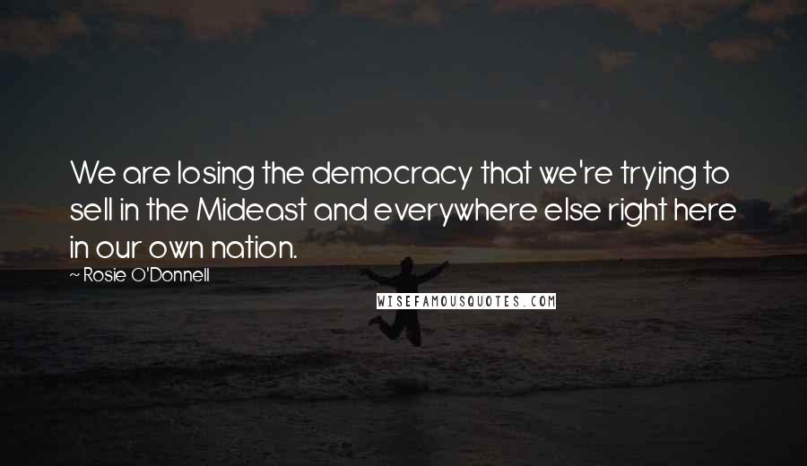 Rosie O'Donnell Quotes: We are losing the democracy that we're trying to sell in the Mideast and everywhere else right here in our own nation.