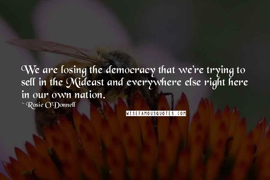 Rosie O'Donnell Quotes: We are losing the democracy that we're trying to sell in the Mideast and everywhere else right here in our own nation.