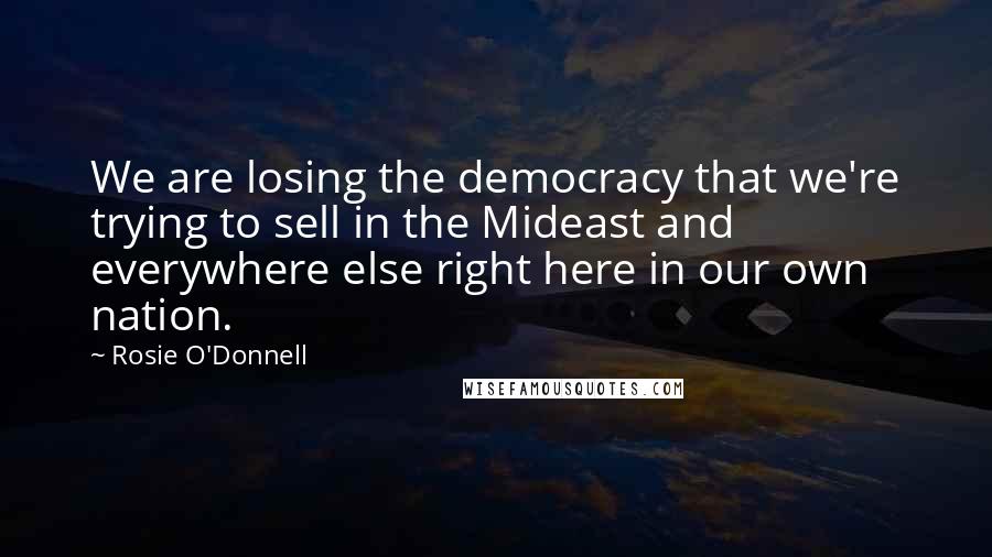 Rosie O'Donnell Quotes: We are losing the democracy that we're trying to sell in the Mideast and everywhere else right here in our own nation.