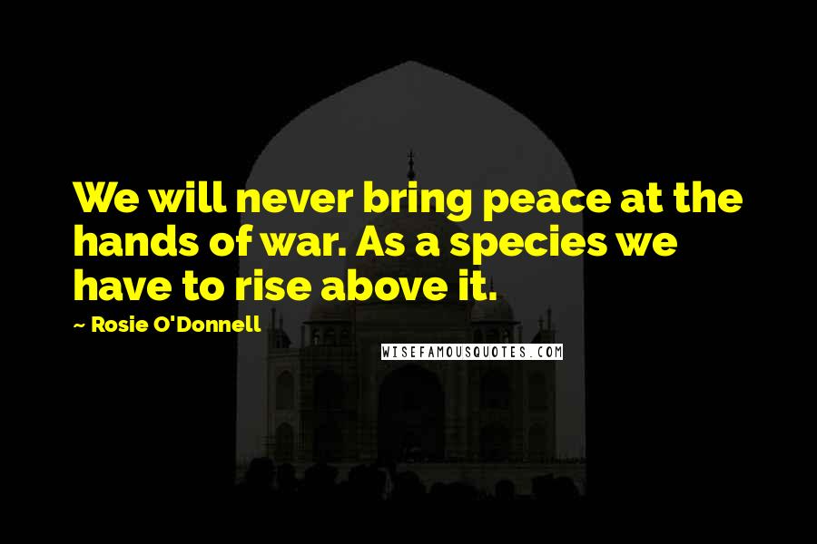 Rosie O'Donnell Quotes: We will never bring peace at the hands of war. As a species we have to rise above it.