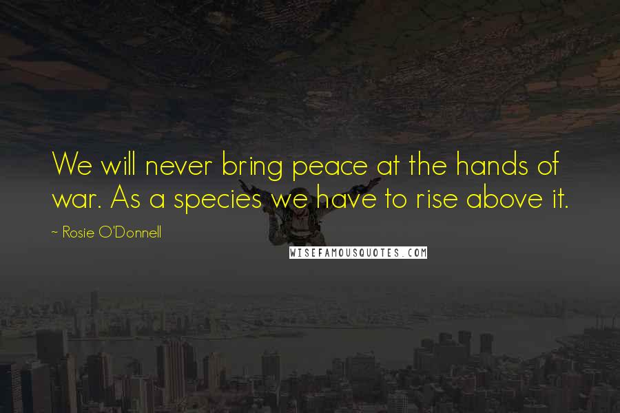 Rosie O'Donnell Quotes: We will never bring peace at the hands of war. As a species we have to rise above it.