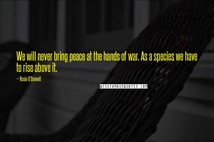 Rosie O'Donnell Quotes: We will never bring peace at the hands of war. As a species we have to rise above it.