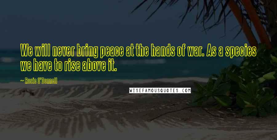 Rosie O'Donnell Quotes: We will never bring peace at the hands of war. As a species we have to rise above it.