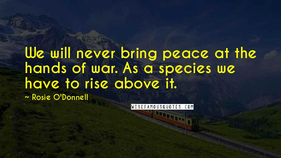 Rosie O'Donnell Quotes: We will never bring peace at the hands of war. As a species we have to rise above it.