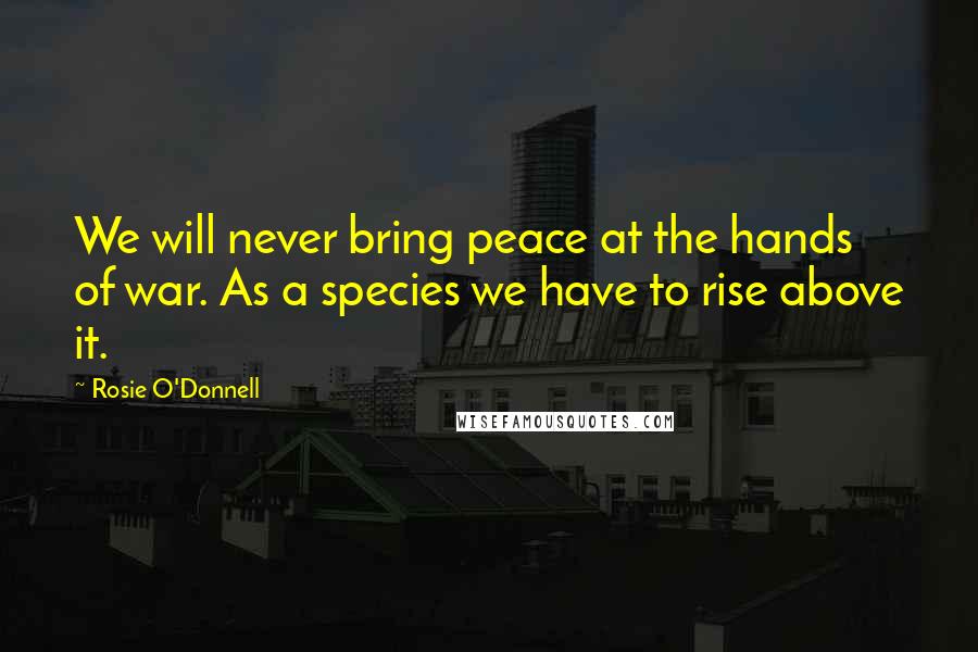 Rosie O'Donnell Quotes: We will never bring peace at the hands of war. As a species we have to rise above it.