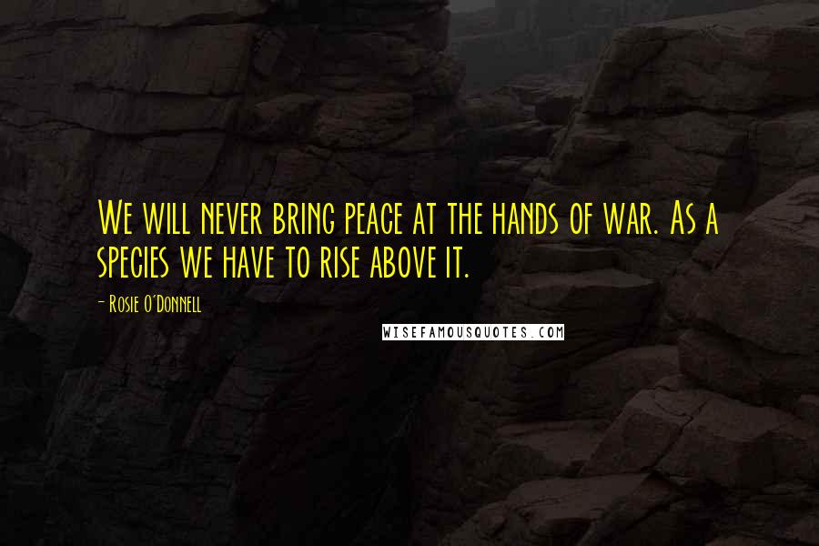 Rosie O'Donnell Quotes: We will never bring peace at the hands of war. As a species we have to rise above it.