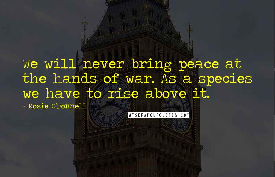 Rosie O'Donnell Quotes: We will never bring peace at the hands of war. As a species we have to rise above it.