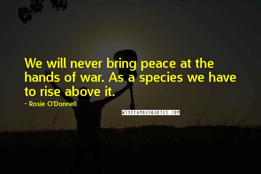 Rosie O'Donnell Quotes: We will never bring peace at the hands of war. As a species we have to rise above it.