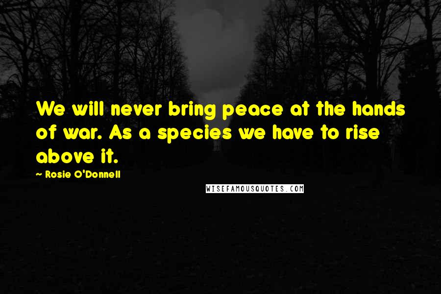 Rosie O'Donnell Quotes: We will never bring peace at the hands of war. As a species we have to rise above it.