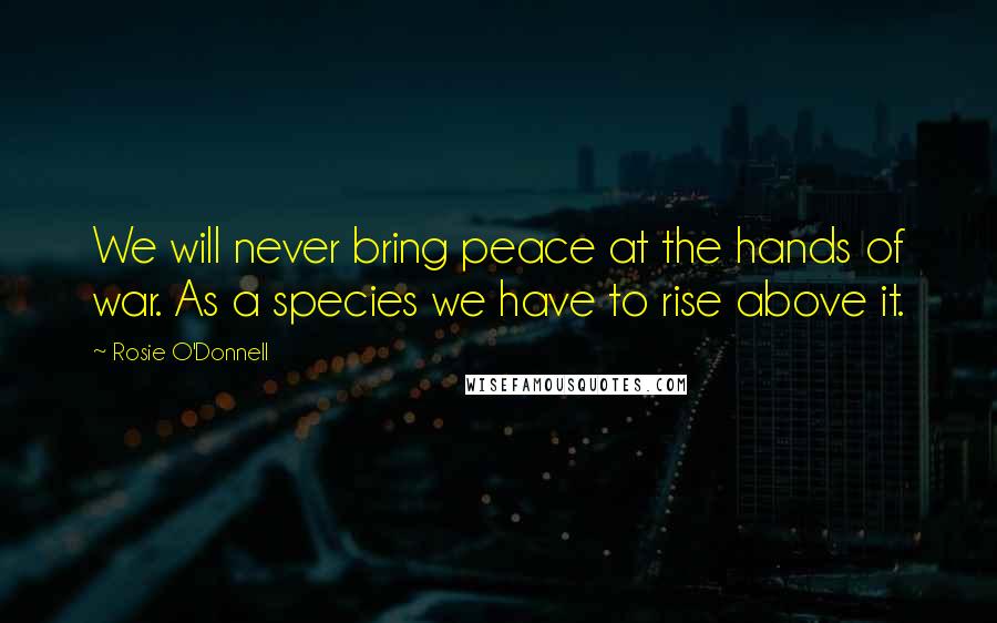 Rosie O'Donnell Quotes: We will never bring peace at the hands of war. As a species we have to rise above it.