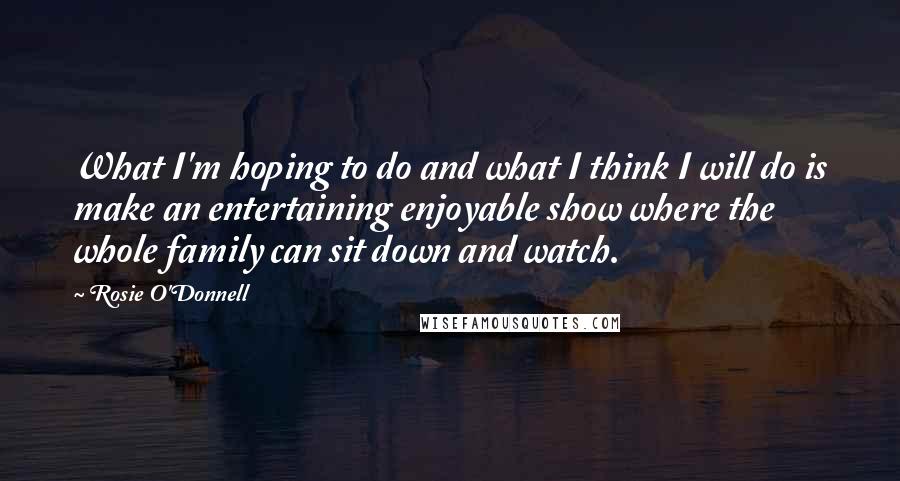 Rosie O'Donnell Quotes: What I'm hoping to do and what I think I will do is make an entertaining enjoyable show where the whole family can sit down and watch.