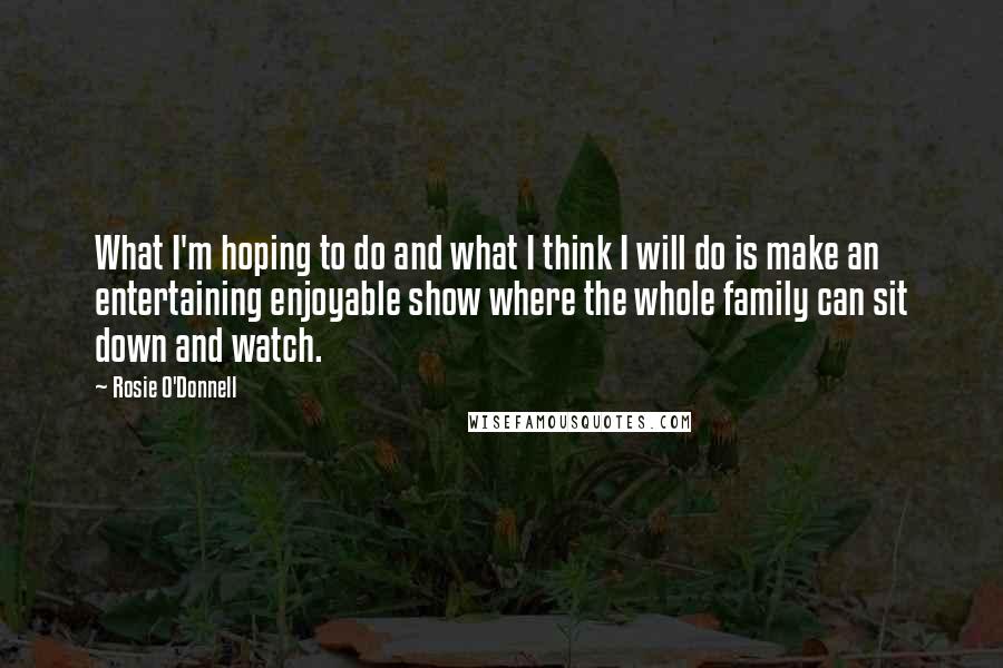 Rosie O'Donnell Quotes: What I'm hoping to do and what I think I will do is make an entertaining enjoyable show where the whole family can sit down and watch.