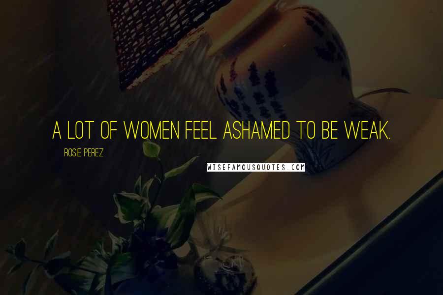 Rosie Perez Quotes: A lot of women feel ashamed to be weak.