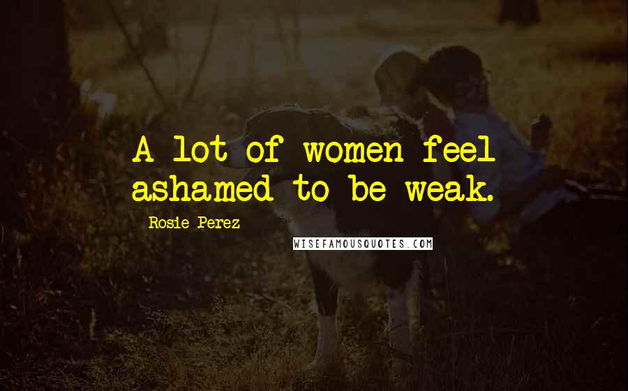 Rosie Perez Quotes: A lot of women feel ashamed to be weak.