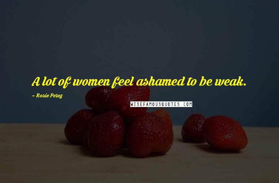 Rosie Perez Quotes: A lot of women feel ashamed to be weak.