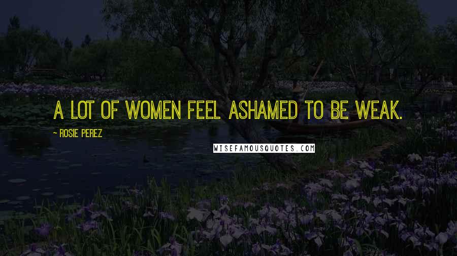 Rosie Perez Quotes: A lot of women feel ashamed to be weak.