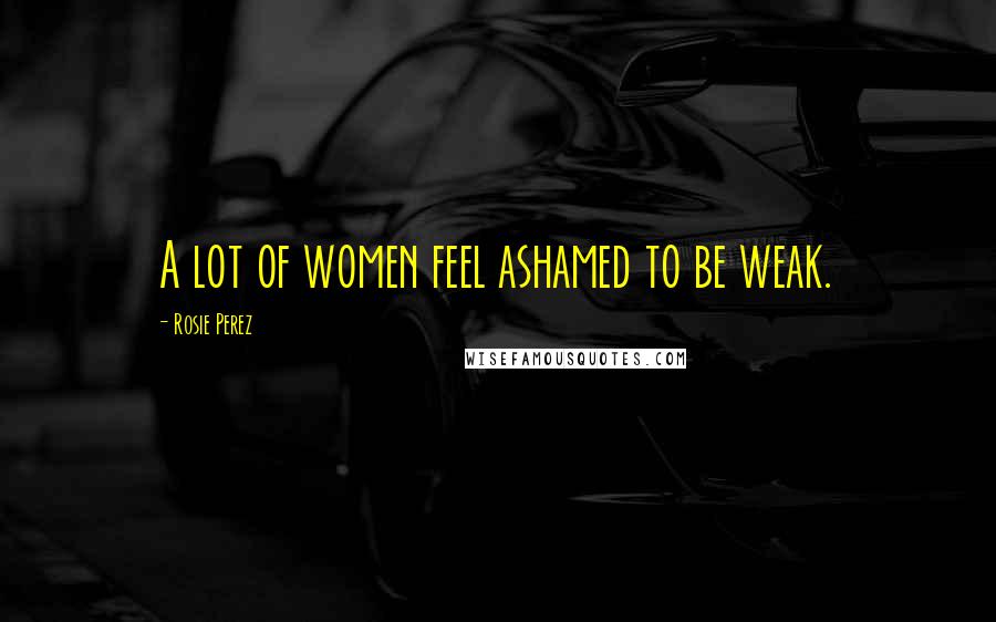 Rosie Perez Quotes: A lot of women feel ashamed to be weak.