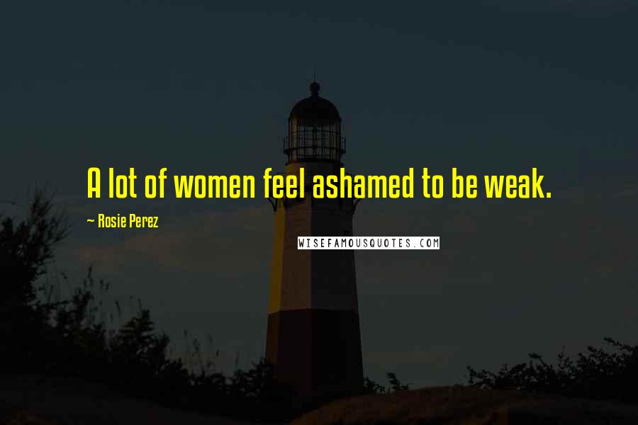 Rosie Perez Quotes: A lot of women feel ashamed to be weak.
