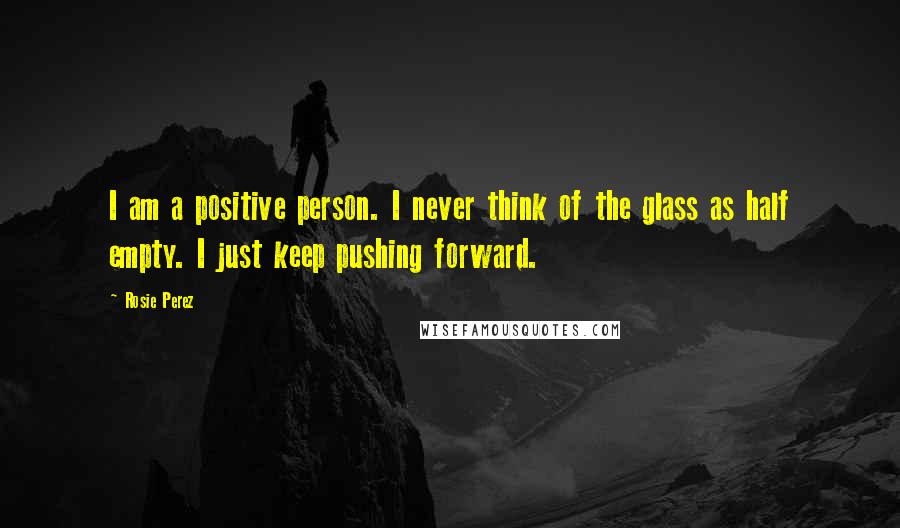 Rosie Perez Quotes: I am a positive person. I never think of the glass as half empty. I just keep pushing forward.