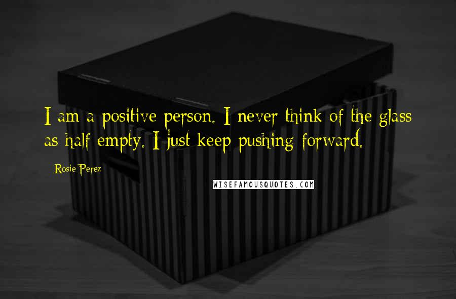 Rosie Perez Quotes: I am a positive person. I never think of the glass as half empty. I just keep pushing forward.