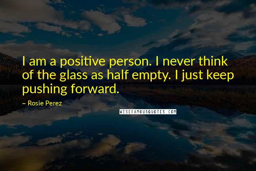 Rosie Perez Quotes: I am a positive person. I never think of the glass as half empty. I just keep pushing forward.