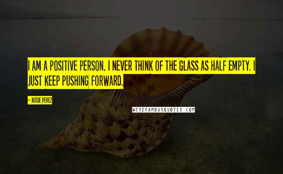 Rosie Perez Quotes: I am a positive person. I never think of the glass as half empty. I just keep pushing forward.
