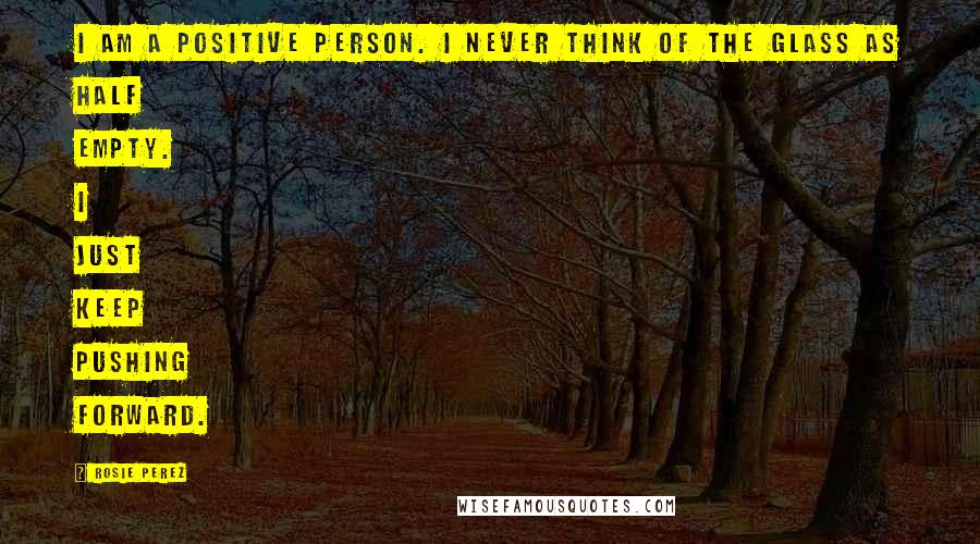 Rosie Perez Quotes: I am a positive person. I never think of the glass as half empty. I just keep pushing forward.