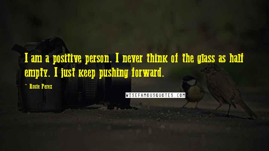 Rosie Perez Quotes: I am a positive person. I never think of the glass as half empty. I just keep pushing forward.