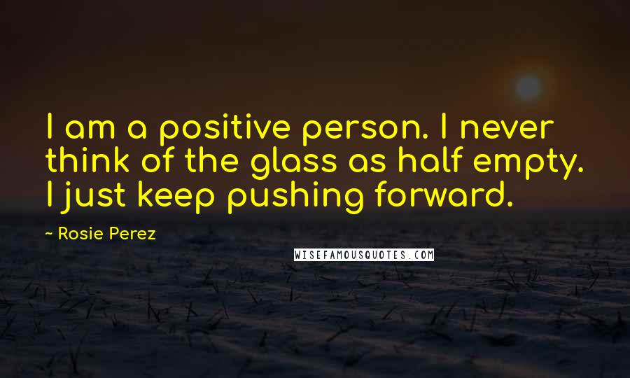 Rosie Perez Quotes: I am a positive person. I never think of the glass as half empty. I just keep pushing forward.