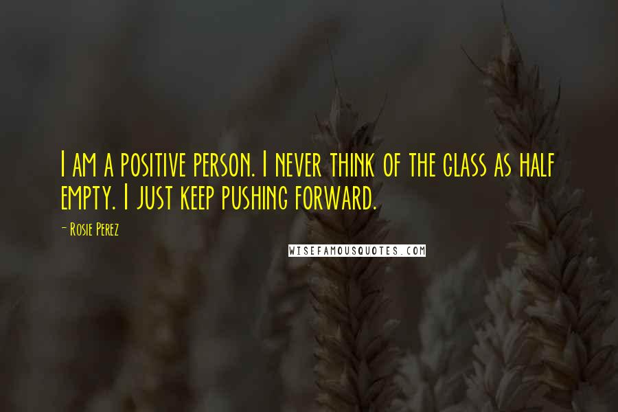Rosie Perez Quotes: I am a positive person. I never think of the glass as half empty. I just keep pushing forward.