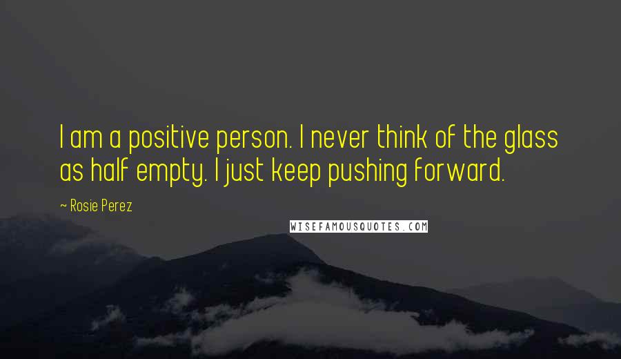 Rosie Perez Quotes: I am a positive person. I never think of the glass as half empty. I just keep pushing forward.