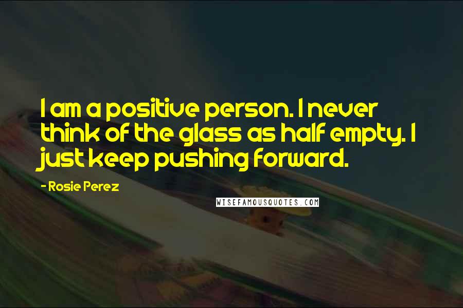 Rosie Perez Quotes: I am a positive person. I never think of the glass as half empty. I just keep pushing forward.