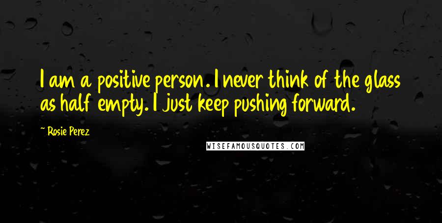 Rosie Perez Quotes: I am a positive person. I never think of the glass as half empty. I just keep pushing forward.