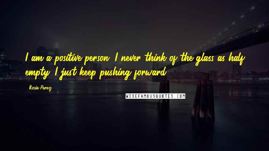 Rosie Perez Quotes: I am a positive person. I never think of the glass as half empty. I just keep pushing forward.