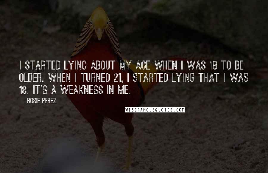 Rosie Perez Quotes: I started lying about my age when I was 18 to be older. When I turned 21, I started lying that I was 18. It's a weakness in me.