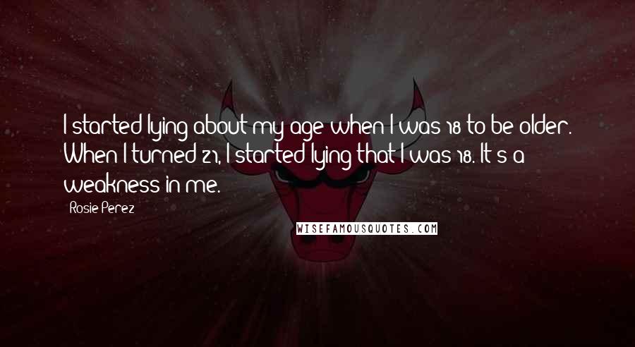 Rosie Perez Quotes: I started lying about my age when I was 18 to be older. When I turned 21, I started lying that I was 18. It's a weakness in me.