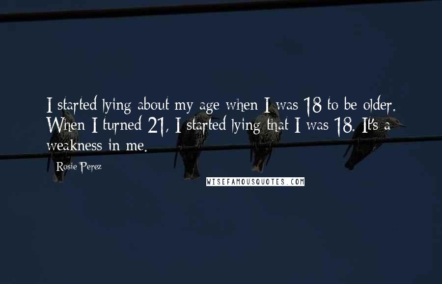 Rosie Perez Quotes: I started lying about my age when I was 18 to be older. When I turned 21, I started lying that I was 18. It's a weakness in me.