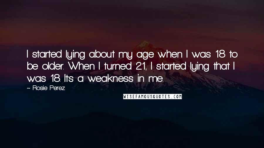 Rosie Perez Quotes: I started lying about my age when I was 18 to be older. When I turned 21, I started lying that I was 18. It's a weakness in me.