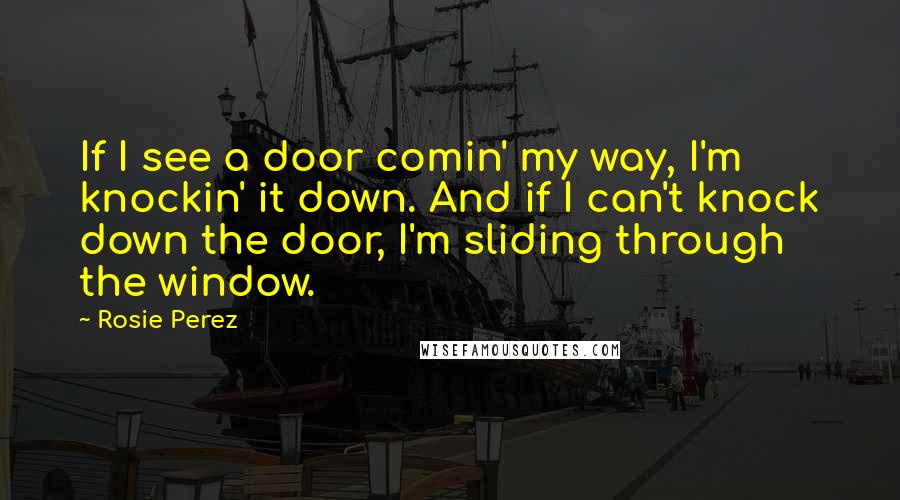 Rosie Perez Quotes: If I see a door comin' my way, I'm knockin' it down. And if I can't knock down the door, I'm sliding through the window.