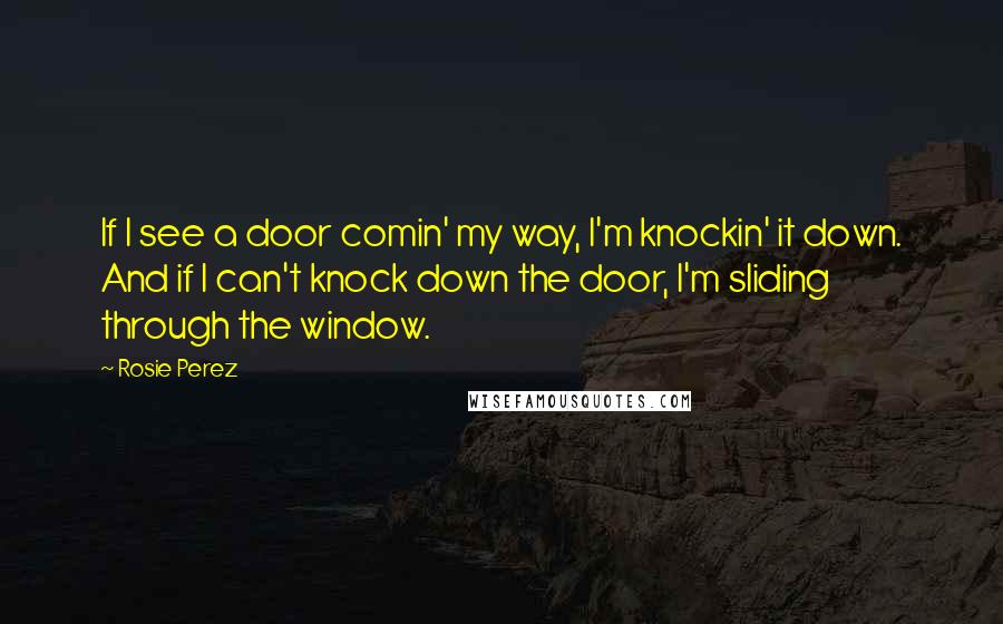 Rosie Perez Quotes: If I see a door comin' my way, I'm knockin' it down. And if I can't knock down the door, I'm sliding through the window.