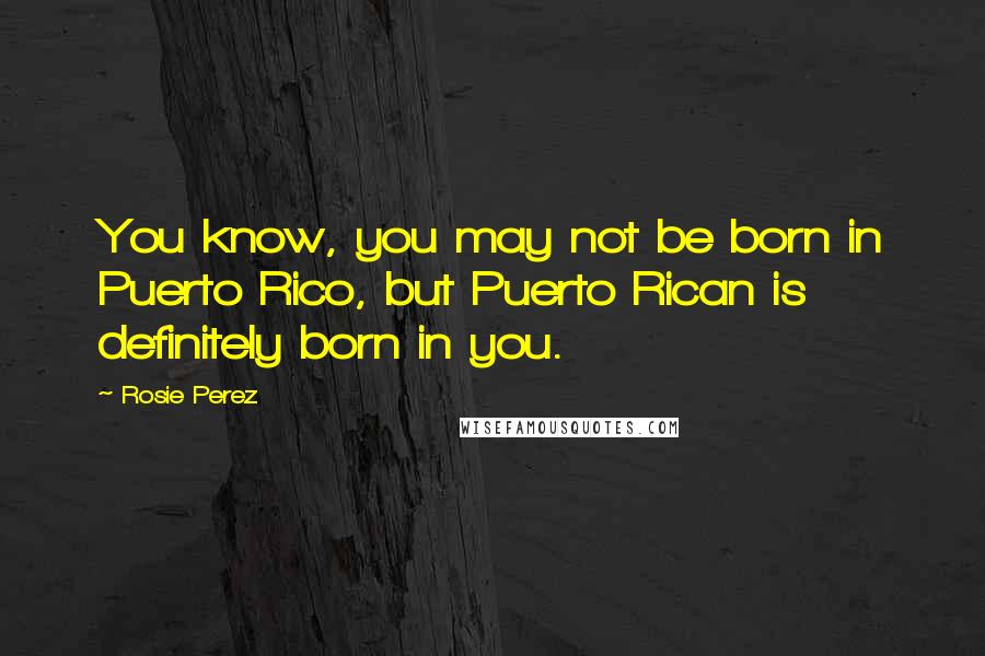 Rosie Perez Quotes: You know, you may not be born in Puerto Rico, but Puerto Rican is definitely born in you.