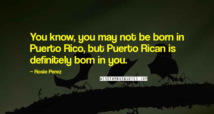 Rosie Perez Quotes: You know, you may not be born in Puerto Rico, but Puerto Rican is definitely born in you.