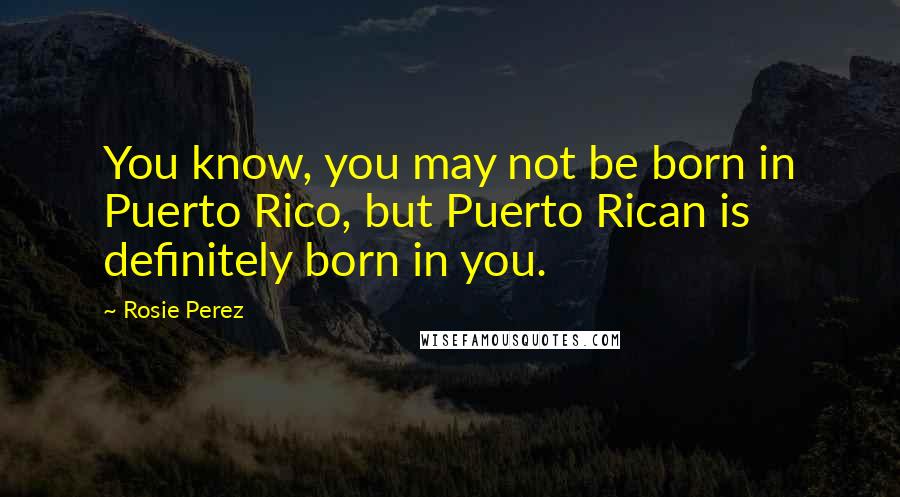 Rosie Perez Quotes: You know, you may not be born in Puerto Rico, but Puerto Rican is definitely born in you.