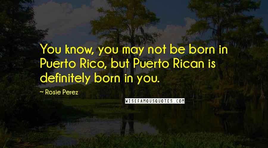 Rosie Perez Quotes: You know, you may not be born in Puerto Rico, but Puerto Rican is definitely born in you.