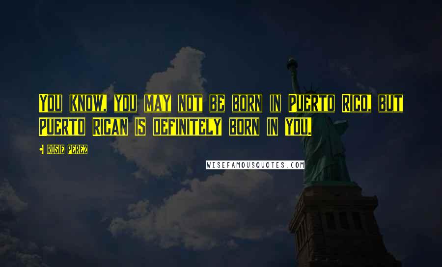 Rosie Perez Quotes: You know, you may not be born in Puerto Rico, but Puerto Rican is definitely born in you.